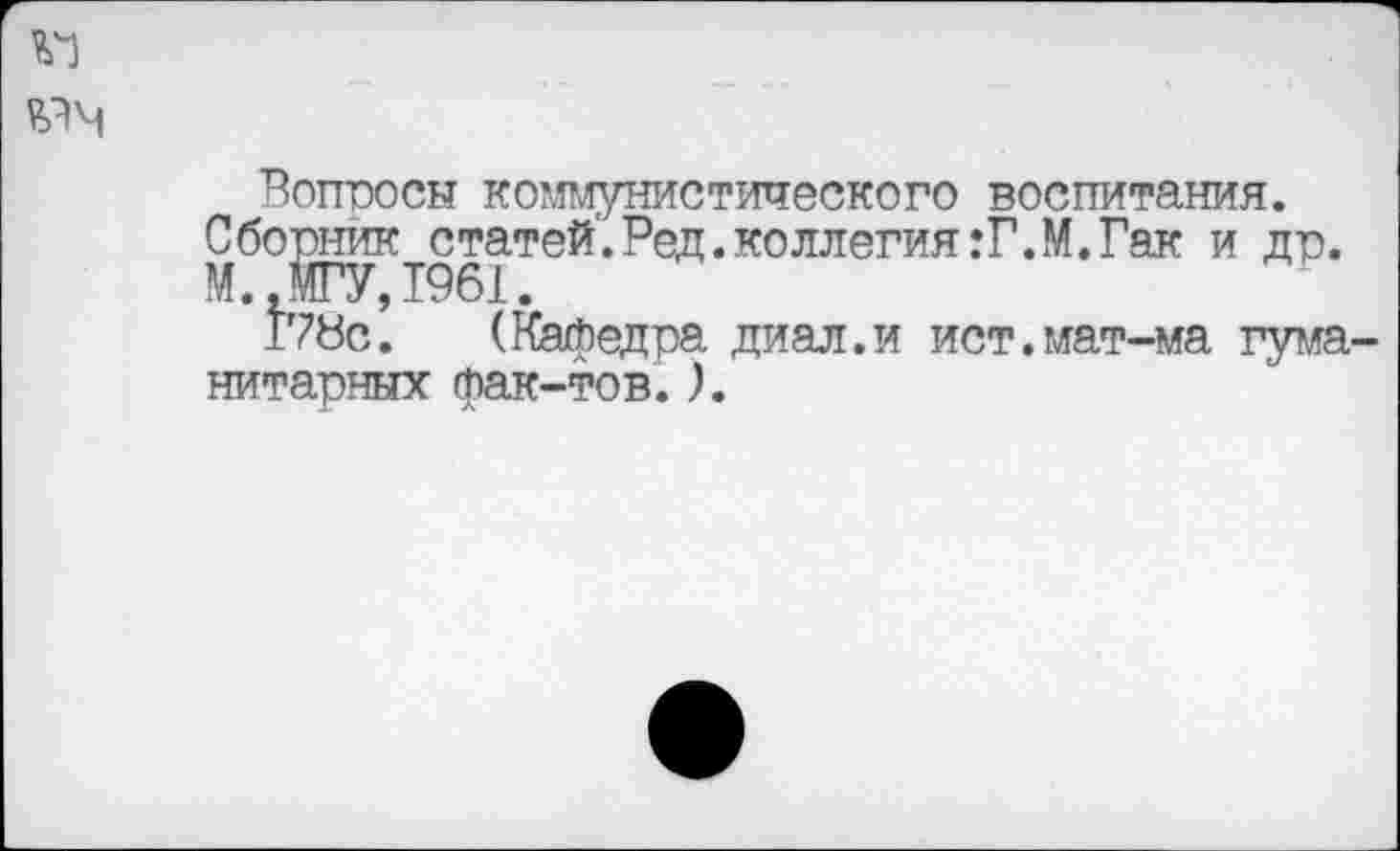 ﻿Вопросы коммунистического воспитания.
Сборник статей'. Ред. ко ллегия:Г.М. Гак и др.
М., МГУ, 1961.
17Ус. (Кафедра диал.и ист.мат-ма гума нитарных фак-тов.).